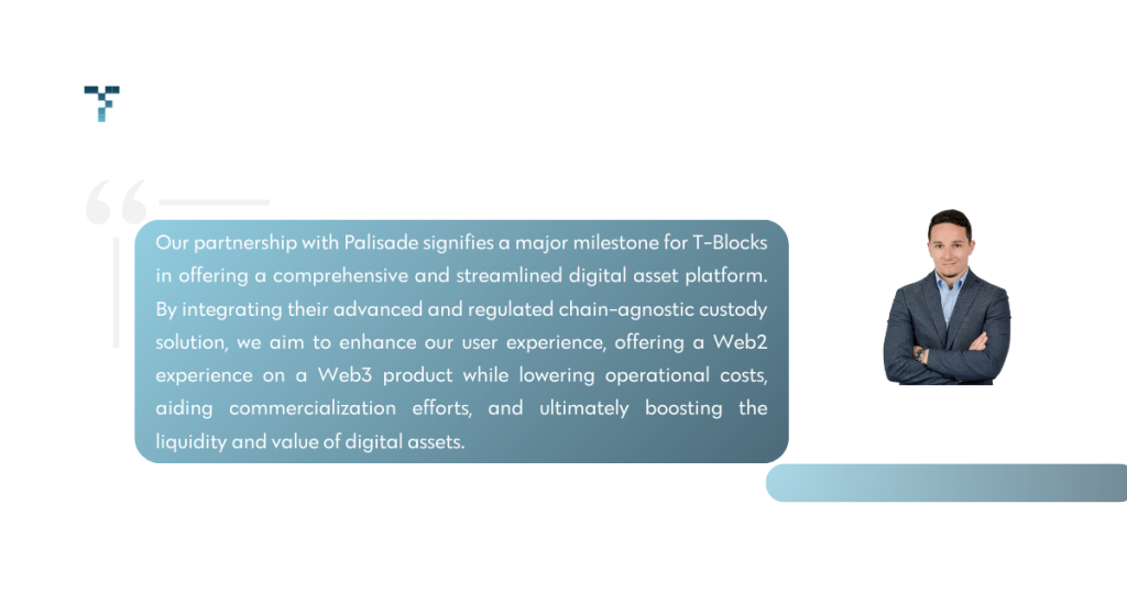 Our partnership with Palisade signifies a major milestone for T-Blocks in offering a comprehensive and streamlined digital asset platform,” said Eni Shtini, CEO & Co-Founder of T-Blocks. “By integrating their advanced chain-agnostic custody solution, we aim to enhance our user experience, offering a Web2 experience on a Web3 product while lowering operational costs, aiding commercialization efforts, and ultimately boosting the liquidity and value of digital assets.